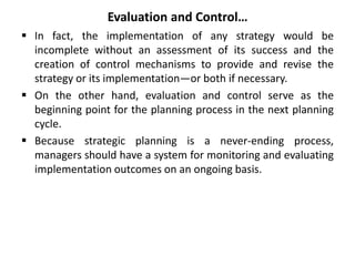 Evaluation and Control…
 In fact, the implementation of any strategy would be
incomplete without an assessment of its success and the
creation of control mechanisms to provide and revise the
strategy or its implementation—or both if necessary.
 On the other hand, evaluation and control serve as the
beginning point for the planning process in the next planning
cycle.
 Because strategic planning is a never-ending process,
managers should have a system for monitoring and evaluating
implementation outcomes on an ongoing basis.
 