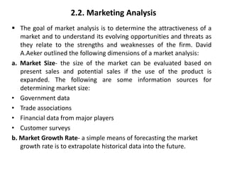 2.2. Marketing Analysis
 The goal of market analysis is to determine the attractiveness of a
market and to understand its evolving opportunities and threats as
they relate to the strengths and weaknesses of the firm. David
A.Aeker outlined the following dimensions of a market analysis:
a. Market Size- the size of the market can be evaluated based on
present sales and potential sales if the use of the product is
expanded. The following are some information sources for
determining market size:
• Government data
• Trade associations
• Financial data from major players
• Customer surveys
b. Market Growth Rate- a simple means of forecasting the market
growth rate is to extrapolate historical data into the future.
 
