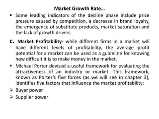 Market Growth Rate…
 Some leading indicators of the decline phase include price
pressure caused by competition, a decrease in brand loyalty,
the emergence of substitute products, market saturation and
the lack of growth drivers.
c. Market Profitability- while different firms in a market will
have different levels of profitability, the average profit
potential for a market can be used as a guideline for knowing
how difficult it is to make money in the market.
 Michael Porter devised a useful framework for evaluating the
attractiveness of an industry or market. This framework,
known as Porter’s five forces (as we will see in chapter 3),
identifies five factors that influence the market profitability:
 Buyer power
 Supplier power
 