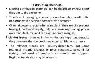 Distribution Channels…
 Existing distribution channels- can be described by how direct
they are to the customer
 Trends and emerging channels-new channels can offer the
opportunity to develop a competitive advantage
 Channel power structure-for example, in the case of a product
having little brand equity, retailers have negotiating power
over manufacturers and can capture more margins.
f. Market Trends- changes in the market are important because
they often are the source of new opportunities and threats.
 The relevant trends are industry-dependent, but some
examples include changes in price sensitivity, demand for
variety, and level of emphasis on service and support.
Regional trends also may be relevant.
 