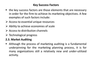 Key Success Factors
 the key success factors are those elements that are necessary
in order for the firm to achieve its marketing objectives. A few
examples of such factors include:
 Access to essential unique resources
 Ability to achieve economies of scale
 Access to distribution channels
 Technological progress
2.3. Market Auditing
 Although the process of marketing auditing is a fundamental
underpinning for the marketing planning process, it is for
many organizations still a relatively new and under-utilized
activity.
 