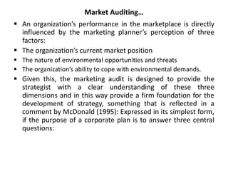 Market Auditing…
 An organization’s performance in the marketplace is directly
influenced by the marketing planner’s perception of three
factors:
 The organization’s current market position
 The nature of environmental opportunities and threats
 The organization’s ability to cope with environmental demands.
 Given this, the marketing audit is designed to provide the
strategist with a clear understanding of these three
dimensions and in this way provide a firm foundation for the
development of strategy, something that is reflected in a
comment by McDonald (1995): Expressed in its simplest form,
if the purpose of a corporate plan is to answer three central
questions:
 