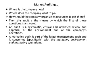 Market Auditing…
 Where is the company now?
 Where does the company want to go?
 How should the company organize its resources to get there?
 Then the audit is the means by which the first of these
questions is answered.
 An audit is a systematic, critical and unbiased review and
appraisal of the environment and of the company’s
operations.
 A marketing audit is part of the larger management audit and
is concerned (specifically) with the marketing environment
and marketing operations.
 