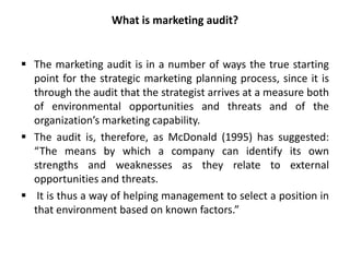 What is marketing audit?
 The marketing audit is in a number of ways the true starting
point for the strategic marketing planning process, since it is
through the audit that the strategist arrives at a measure both
of environmental opportunities and threats and of the
organization’s marketing capability.
 The audit is, therefore, as McDonald (1995) has suggested:
“The means by which a company can identify its own
strengths and weaknesses as they relate to external
opportunities and threats.
 It is thus a way of helping management to select a position in
that environment based on known factors.”
 