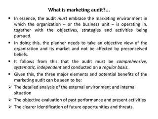 What is marketing audit?...
 In essence, the audit must embrace the marketing environment in
which the organization – or the business unit – is operating in,
together with the objectives, strategies and activities being
pursued.
 In doing this, the planner needs to take an objective view of the
organization and its market and not be affected by preconceived
beliefs.
 It follows from this that the audit must be comprehensive,
systematic, independent and conducted on a regular basis.
 Given this, the three major elements and potential benefits of the
marketing audit can be seen to be:
 The detailed analysis of the external environment and internal
situation
 The objective evaluation of past performance and present activities
 The clearer identification of future opportunities and threats.
 