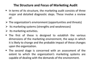 The Structure and Focus of Marketing Audit
 In terms of its structure, the marketing audit consists of three
major and detailed diagnostic steps. These involve a review
of:
 The organization’s environment (opportunities and threats)
 Its marketing systems (strengths and weaknesses)
 Its marketing activities.
 The first of these is designed to establish the various
dimensions of the marketing environment, the ways in which
it is likely to change and the probable impact of these changes
upon the organization.
 The second stage is concerned with an assessment of the
extent to which the organization’s marketing systems are
capable of dealing with the demands of the environment.
 