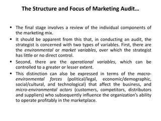 The Structure and Focus of Marketing Audit…
 The final stage involves a review of the individual components of
the marketing mix.
 It should be apparent from this that, in conducting an audit, the
strategist is concerned with two types of variables. First, there are
the environmental or market variables, over which the strategist
has little or no direct control.
 Second, there are the operational variables, which can be
controlled to a greater or lesser extent.
 This distinction can also be expressed in terms of the macro-
environmental forces (political/legal, economic/demographic,
social/cultural, and technological) that affect the business, and
micro-environmental actors (customers, competitors, distributors
and suppliers) who subsequently influence the organization’s ability
to operate profitably in the marketplace.
 