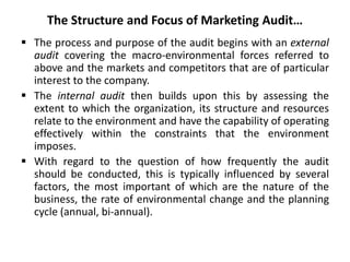 The Structure and Focus of Marketing Audit…
 The process and purpose of the audit begins with an external
audit covering the macro-environmental forces referred to
above and the markets and competitors that are of particular
interest to the company.
 The internal audit then builds upon this by assessing the
extent to which the organization, its structure and resources
relate to the environment and have the capability of operating
effectively within the constraints that the environment
imposes.
 With regard to the question of how frequently the audit
should be conducted, this is typically influenced by several
factors, the most important of which are the nature of the
business, the rate of environmental change and the planning
cycle (annual, bi-annual).
 