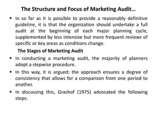 The Structure and Focus of Marketing Audit…
 In so far as it is possible to provide a reasonably definitive
guideline, it is that the organization should undertake a full
audit at the beginning of each major planning cycle,
supplemented by less intensive but more frequent reviews of
specific or key areas as conditions change.
The Stages of Marketing Audit
 In conducting a marketing audit, the majority of planners
adopt a stepwise procedure.
 In this way, it is argued; the approach ensures a degree of
consistency that allows for a comparison from one period to
another.
 In discussing this, Grashof (1975) advocated the following
steps:
 