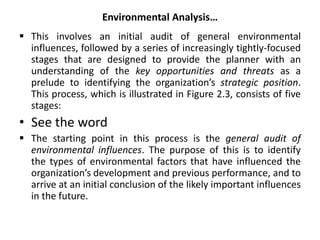 Environmental Analysis…
 This involves an initial audit of general environmental
influences, followed by a series of increasingly tightly-focused
stages that are designed to provide the planner with an
understanding of the key opportunities and threats as a
prelude to identifying the organization’s strategic position.
This process, which is illustrated in Figure 2.3, consists of five
stages:
• See the word
 The starting point in this process is the general audit of
environmental influences. The purpose of this is to identify
the types of environmental factors that have influenced the
organization’s development and previous performance, and to
arrive at an initial conclusion of the likely important influences
in the future.
 