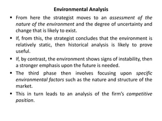Environmental Analysis
 From here the strategist moves to an assessment of the
nature of the environment and the degree of uncertainty and
change that is likely to exist.
 If, from this, the strategist concludes that the environment is
relatively static, then historical analysis is likely to prove
useful.
 If, by contrast, the environment shows signs of instability, then
a stronger emphasis upon the future is needed.
 The third phase then involves focusing upon specific
environmental factors such as the nature and structure of the
market.
 This in turn leads to an analysis of the firm’s competitive
position.
 