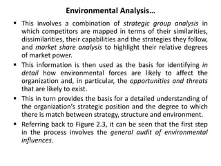 Environmental Analysis…
 This involves a combination of strategic group analysis in
which competitors are mapped in terms of their similarities,
dissimilarities, their capabilities and the strategies they follow,
and market share analysis to highlight their relative degrees
of market power.
 This information is then used as the basis for identifying in
detail how environmental forces are likely to affect the
organization and, in particular, the opportunities and threats
that are likely to exist.
 This in turn provides the basis for a detailed understanding of
the organization’s strategic position and the degree to which
there is match between strategy, structure and environment.
 Referring back to Figure 2.3, it can be seen that the first step
in the process involves the general audit of environmental
influences.
 