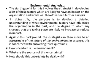 Environmental Analysis…
 The starting point for this involves the strategist in developing
a list of those factors which are likely to have an impact on the
organization and which will therefore need further analysis.
 In doing this, the purpose is to develop a detailed
understanding of what environmental factors have influenced
the organization in the past, and the degree to which any
changes that are taking place are likely to increase or reduce
in impact.
 Against this background, the strategist can then move to an
assessment of the nature of the environment. In essence, this
is concerned with answering three questions:
 How uncertain is the environment?
 What are the sources of this uncertainty?
 How should this uncertainty be dealt with?
 