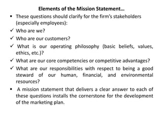 Elements of the Mission Statement…
 These questions should clarify for the firm’s stakeholders
(especially employees):
 Who are we?
 Who are our customers?
 What is our operating philosophy (basic beliefs, values,
ethics, etc.)?
 What are our core competencies or competitive advantages?
 What are our responsibilities with respect to being a good
steward of our human, financial, and environmental
resources?
 A mission statement that delivers a clear answer to each of
these questions installs the cornerstone for the development
of the marketing plan.
 