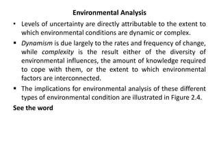 Environmental Analysis
• Levels of uncertainty are directly attributable to the extent to
which environmental conditions are dynamic or complex.
 Dynamism is due largely to the rates and frequency of change,
while complexity is the result either of the diversity of
environmental influences, the amount of knowledge required
to cope with them, or the extent to which environmental
factors are interconnected.
 The implications for environmental analysis of these different
types of environmental condition are illustrated in Figure 2.4.
See the word
 