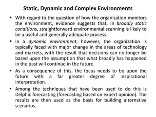 Static, Dynamic and Complex Environments
 With regard to the question of how the organization monitors
the environment, evidence suggests that, in broadly static
conditions, straightforward environmental scanning is likely to
be a useful and generally adequate process.
 In a dynamic environment, however, the organization is
typically faced with major change in the areas of technology
and markets, with the result that decisions can no longer be
based upon the assumption that what broadly has happened
in the past will continue in the future.
 As a consequence of this, the focus needs to be upon the
future with a far greater degree of inspirational
interpretation.
 Among the techniques that have been used to do this is
Delphic forecasting (forecasting based on expert opinion). The
results are then used as the basis for building alternative
scenarios.
 