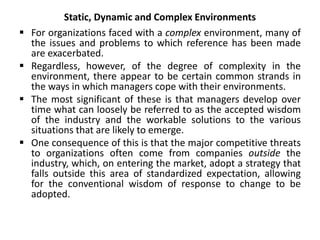 Static, Dynamic and Complex Environments
 For organizations faced with a complex environment, many of
the issues and problems to which reference has been made
are exacerbated.
 Regardless, however, of the degree of complexity in the
environment, there appear to be certain common strands in
the ways in which managers cope with their environments.
 The most significant of these is that managers develop over
time what can loosely be referred to as the accepted wisdom
of the industry and the workable solutions to the various
situations that are likely to emerge.
 One consequence of this is that the major competitive threats
to organizations often come from companies outside the
industry, which, on entering the market, adopt a strategy that
falls outside this area of standardized expectation, allowing
for the conventional wisdom of response to change to be
adopted.
 