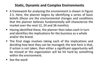 Static, Dynamic and Complex Environments
 A framework for analyzing the environment is shown in Figure
2.5. Here, the planner begins by identifying a series of basic
beliefs (these are the environmental changes and conditions
that the planner believes fundamentally will characterize the
market over the next 12, 24 and 36 months).
 Having identified these, the planner then takes each in turn
and identifies the implications for the business as a whole
and/or the brand.
 The final stage involves taking each of the implications and
deciding how best they can be managed; the test here is that,
if action is not taken, then either a significant opportunity will
be missed or the organization will be hit hard by something
within the environment.
 See the word
 
