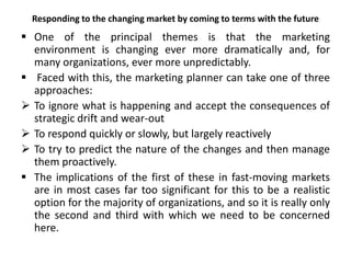 Responding to the changing market by coming to terms with the future
 One of the principal themes is that the marketing
environment is changing ever more dramatically and, for
many organizations, ever more unpredictably.
 Faced with this, the marketing planner can take one of three
approaches:
 To ignore what is happening and accept the consequences of
strategic drift and wear-out
 To respond quickly or slowly, but largely reactively
 To try to predict the nature of the changes and then manage
them proactively.
 The implications of the first of these in fast-moving markets
are in most cases far too significant for this to be a realistic
option for the majority of organizations, and so it is really only
the second and third with which we need to be concerned
here.
 