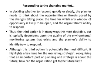 Responding to the changing market…
 In deciding whether to respond quickly or slowly, the planner
needs to think about the opportunities or threats posed by
the changes taking place, the time for which any window of
opportunity is likely to be open, and the organization’s ability
to respond.
 Thus, the third option is in many ways the most desirable, but
is typically dependent upon the quality of the environmental
monitoring system that exists and the planner’s ability to
identify how to respond.
 Although this third option is potentially the most difficult, it
highlights a key issue for the marketing strategist: recognizing
that an important part of planning and strategy is about the
future; how can the organization get to the future first?
 
