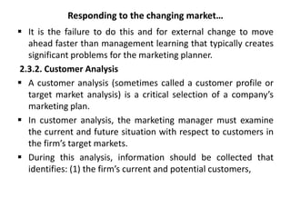 Responding to the changing market…
 It is the failure to do this and for external change to move
ahead faster than management learning that typically creates
significant problems for the marketing planner.
2.3.2. Customer Analysis
 A customer analysis (sometimes called a customer profile or
target market analysis) is a critical selection of a company’s
marketing plan.
 In customer analysis, the marketing manager must examine
the current and future situation with respect to customers in
the firm’s target markets.
 During this analysis, information should be collected that
identifies: (1) the firm’s current and potential customers,
 