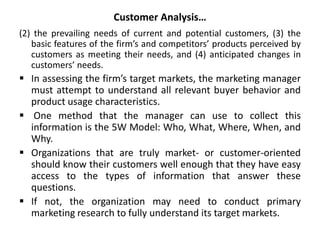 Customer Analysis…
(2) the prevailing needs of current and potential customers, (3) the
basic features of the firm’s and competitors’ products perceived by
customers as meeting their needs, and (4) anticipated changes in
customers’ needs.
 In assessing the firm’s target markets, the marketing manager
must attempt to understand all relevant buyer behavior and
product usage characteristics.
 One method that the manager can use to collect this
information is the 5W Model: Who, What, Where, When, and
Why.
 Organizations that are truly market- or customer-oriented
should know their customers well enough that they have easy
access to the types of information that answer these
questions.
 If not, the organization may need to conduct primary
marketing research to fully understand its target markets.
 