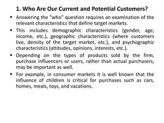 1. Who Are Our Current and Potential Customers?
 Answering the “who” question requires an examination of the
relevant characteristics that define target markets.
 This includes demographic characteristics (gender, age,
income, etc.), geographic characteristics (where customers
live, density of the target market, etc.), and psychographic
characteristics (attitudes, opinions, interests, etc.).
 Depending on the types of products sold by the firm,
purchase influencers or users, rather than actual purchasers,
may be important as well.
 For example, in consumer markets it is well known that the
influence of children is critical for purchases such as cars,
homes, meals, toys, and vacations.
 