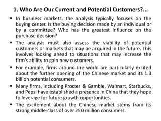 1. Who Are Our Current and Potential Customers?...
 In business markets, the analysis typically focuses on the
buying center. Is the buying decision made by an individual or
by a committee? Who has the greatest influence on the
purchase decision?
 The analysis must also assess the viability of potential
customers or markets that may be acquired in the future. This
involves looking ahead to situations that may increase the
firm’s ability to gain new customers.
 For example, firms around the world are particularly excited
about the further opening of the Chinese market and its 1.3
billion potential consumers.
 Many firms, including Procter & Gamble, Walmart, Starbucks,
and Pepsi have established a presence in China that they hope
to leverage for future growth opportunities.
 The excitement about the Chinese market stems from its
strong middle-class of over 250 million consumers.
 