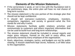 Elements of the Mission Statement…
 If the cornerstone is weak, or not in line with the foundation laid in
the preliminary steps, the entire plan will have no real chance of
long-term success.
 The mission statement is the one portion of the strategic plan that
should not be kept confidential.
 It should tell everyone—customers, employees, investors,
competitors, regulators, and society in general—what the firm
stands for and why it exists.
 Mission statements facilitate public relations activities and
communicate to customers and others important information that
can be used to build trust and long-term relationships.
 The mission statement should be included in annual reports and
major press releases, framed on the wall in every office, and
personally owned by every employee of the organization.
 Goals, objectives, strategies, tactics, and budgets are not for public
viewing. A mission statement kept secret, however, is of little value
to the organization.
 