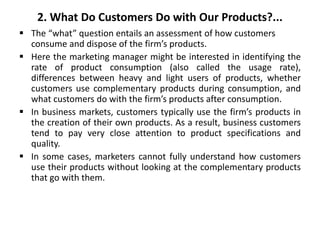 2. What Do Customers Do with Our Products?...
 The “what” question entails an assessment of how customers
consume and dispose of the firm’s products.
 Here the marketing manager might be interested in identifying the
rate of product consumption (also called the usage rate),
differences between heavy and light users of products, whether
customers use complementary products during consumption, and
what customers do with the firm’s products after consumption.
 In business markets, customers typically use the firm’s products in
the creation of their own products. As a result, business customers
tend to pay very close attention to product specifications and
quality.
 In some cases, marketers cannot fully understand how customers
use their products without looking at the complementary products
that go with them.
 