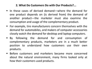 2. What Do Customers Do with Our Products?...
 In these cases of derived demand—where the demand for
one product depends on (is derived from) the demand of
another product—the marketer must also examine the
consumption and usage of the complementary product.
 For example, tire manufacturers concern themselves with the
demand for automobiles, and makers of computer accessories
closely watch the demand for desktop and laptop computers.
 By following the demand for and consumption of
complementary products, marketers are in a much better
position to understand how customers use their own
products.
 Before customers and marketers became more concerned
about the natural environment, many firms looked only at
how their customers used products.
 