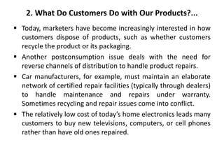 2. What Do Customers Do with Our Products?...
 Today, marketers have become increasingly interested in how
customers dispose of products, such as whether customers
recycle the product or its packaging.
 Another postconsumption issue deals with the need for
reverse channels of distribution to handle product repairs.
 Car manufacturers, for example, must maintain an elaborate
network of certified repair facilities (typically through dealers)
to handle maintenance and repairs under warranty.
Sometimes recycling and repair issues come into conflict.
 The relatively low cost of today’s home electronics leads many
customers to buy new televisions, computers, or cell phones
rather than have old ones repaired.
 