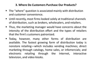 3. Where Do Customers Purchase Our Products?
 The “where” question is associated mainly with distribution
and customer convenience.
 Until recently, most firms looked solely at traditional channels
of distribution, such as brokers, wholesalers, and retailers.
 Thus, the marketing manager would have concerns about the
intensity of the distribution effort and the types of retailers
that the firm’s customers patronized.
 Today, however, many other forms of distribution are
available. The fastest growing form of distribution today is
nonstore retailing—which includes vending machines; direct
marketing through catalogs, home sales, or infomercials; and
electronic retailing through the Internet, interactive
television, and video kiosks.
 