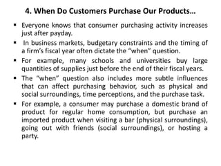 4. When Do Customers Purchase Our Products…
 Everyone knows that consumer purchasing activity increases
just after payday.
 In business markets, budgetary constraints and the timing of
a firm’s fiscal year often dictate the “when” question.
 For example, many schools and universities buy large
quantities of supplies just before the end of their fiscal years.
 The “when” question also includes more subtle influences
that can affect purchasing behavior, such as physical and
social surroundings, time perceptions, and the purchase task.
 For example, a consumer may purchase a domestic brand of
product for regular home consumption, but purchase an
imported product when visiting a bar (physical surroundings),
going out with friends (social surroundings), or hosting a
party.
 
