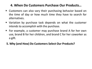 4. When Do Customers Purchase Our Products…
 Customers can also vary their purchasing behavior based on
the time of day or how much time they have to search for
alternatives.
 Variation by purchase task depends on what the customer
intends to accomplish with the purchase.
 For example, a customer may purchase brand A for her own
use, brand B for her children, and brand C for her coworker as
a gift.
5. Why (and How) Do Customers Select Our Products?
 