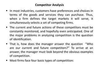 Competitor Analysis
 In most industries, customers have preferences and choices in
terms of the goods and services they can purchase. Thus,
when a firm defines the target markets it will serve, it
simultaneously selects a set of competing firms.
 The current and future actions of these competitors must be
constantly monitored, and hopefully even anticipated. One of
the major problems in analyzing competition is the question
of identification.
 That is, how does the manager answer the question “Who
are our current and future competitors?” To arrive at an
answer, the manager must look beyond the obvious examples
of competition.
 Most firms face four basic types of competition:
 