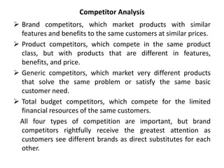 Competitor Analysis
 Brand competitors, which market products with similar
features and benefits to the same customers at similar prices.
 Product competitors, which compete in the same product
class, but with products that are different in features,
benefits, and price.
 Generic competitors, which market very different products
that solve the same problem or satisfy the same basic
customer need.
 Total budget competitors, which compete for the limited
financial resources of the same customers.
All four types of competition are important, but brand
competitors rightfully receive the greatest attention as
customers see different brands as direct substitutes for each
other.
 