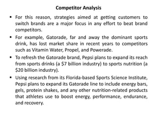 Competitor Analysis
 For this reason, strategies aimed at getting customers to
switch brands are a major focus in any effort to beat brand
competitors.
 For example, Gatorade, far and away the dominant sports
drink, has lost market share in recent years to competitors
such as Vitamin Water, Propel, and Powerade.
 To refresh the Gatorade brand, Pepsi plans to expand its reach
from sports drinks (a $7 billion industry) to sports nutrition (a
$20 billion industry).
 Using research from its Florida-based Sports Science Institute,
Pepsi plans to expand its Gatorade line to include energy bars,
gels, protein shakes, and any other nutrition-related products
that athletes use to boost energy, performance, endurance,
and recovery.
 