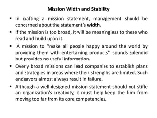 Mission Width and Stability
 In crafting a mission statement, management should be
concerned about the statement’s width.
 If the mission is too broad, it will be meaningless to those who
read and build upon it.
 A mission to ‘‘make all people happy around the world by
providing them with entertaining products’’ sounds splendid
but provides no useful information.
 Overly broad missions can lead companies to establish plans
and strategies in areas where their strengths are limited. Such
endeavors almost always result in failure.
 Although a well-designed mission statement should not stifle
an organization’s creativity, it must help keep the firm from
moving too far from its core competencies.
 
