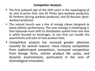 Competitor Analysis
 The first outward sign of the shift came in the repackaging of
its core G-series lines into 01 Prime (pre-workout products),
02 Perform (during workout products), and 03 Recover (post-
workout products).
 The second launch was a line of energy chews designed to
boost athletic performance. The new strategy is challenging in
that Gatorade must shift its distribution system from one that
is solely focused on beverages, to one that can handle the
assortments and sizes of new product lines.
 Competitive analysis has received greater attention
recently for several reasons: more intense competition
from sophisticated competitors, increased competition
from foreign firms, shorter product life cycles, and
dynamic environments, particularly in the area of
technological innovation.
 