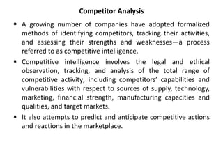 Competitor Analysis
 A growing number of companies have adopted formalized
methods of identifying competitors, tracking their activities,
and assessing their strengths and weaknesses—a process
referred to as competitive intelligence.
 Competitive intelligence involves the legal and ethical
observation, tracking, and analysis of the total range of
competitive activity; including competitors’ capabilities and
vulnerabilities with respect to sources of supply, technology,
marketing, financial strength, manufacturing capacities and
qualities, and target markets.
 It also attempts to predict and anticipate competitive actions
and reactions in the marketplace.
 