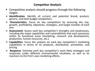 Competitor Analysis
 Competitive analysis should progress through the following
stages:
 Identification. Identify all current and potential brand, product,
generic, and total budget competitors.
 Characteristics. Focus on key competitors by assessing the size,
growth, profitability, objectives, strategies, and target markets of each
one.
 Assessment. Assess each key competitor’s strengths and weaknesses,
including the major capabilities and vulnerabilities that each possesses
within its functional areas (marketing, research and development,
production, human resources, etc.).
 Capabilities. Focus the analysis on each key competitor’s marketing
capabilities in terms of its products, distribution, promotion, and
pricing.
 Response. Estimate each key competitor’s most likely strategies and
responses under different environmental situations, as well as its
reactions to the firm’s own marketing efforts.
 