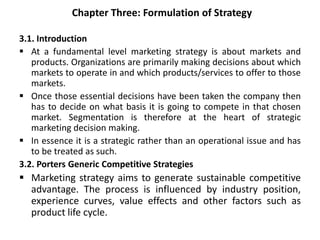 Chapter Three: Formulation of Strategy
3.1. Introduction
 At a fundamental level marketing strategy is about markets and
products. Organizations are primarily making decisions about which
markets to operate in and which products/services to offer to those
markets.
 Once those essential decisions have been taken the company then
has to decide on what basis it is going to compete in that chosen
market. Segmentation is therefore at the heart of strategic
marketing decision making.
 In essence it is a strategic rather than an operational issue and has
to be treated as such.
3.2. Porters Generic Competitive Strategies
 Marketing strategy aims to generate sustainable competitive
advantage. The process is influenced by industry position,
experience curves, value effects and other factors such as
product life cycle.
 
