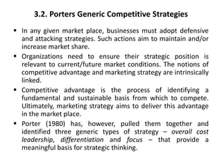 3.2. Porters Generic Competitive Strategies
 In any given market place, businesses must adopt defensive
and attacking strategies. Such actions aim to maintain and/or
increase market share.
 Organizations need to ensure their strategic position is
relevant to current/future market conditions. The notions of
competitive advantage and marketing strategy are intrinsically
linked.
 Competitive advantage is the process of identifying a
fundamental and sustainable basis from which to compete.
Ultimately, marketing strategy aims to deliver this advantage
in the market place.
 Porter (1980) has, however, pulled them together and
identified three generic types of strategy – overall cost
leadership, differentiation and focus – that provide a
meaningful basis for strategic thinking.
 