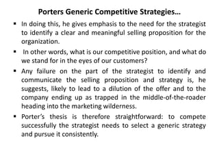 Porters Generic Competitive Strategies…
 In doing this, he gives emphasis to the need for the strategist
to identify a clear and meaningful selling proposition for the
organization.
 In other words, what is our competitive position, and what do
we stand for in the eyes of our customers?
 Any failure on the part of the strategist to identify and
communicate the selling proposition and strategy is, he
suggests, likely to lead to a dilution of the offer and to the
company ending up as trapped in the middle-of-the-roader
heading into the marketing wilderness.
 Porter’s thesis is therefore straightforward: to compete
successfully the strategist needs to select a generic strategy
and pursue it consistently.
 