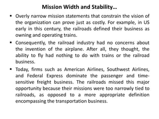 Mission Width and Stability…
 Overly narrow mission statements that constrain the vision of
the organization can prove just as costly. For example, in US
early in this century, the railroads defined their business as
owning and operating trains.
 Consequently, the railroad industry had no concerns about
the invention of the airplane. After all, they thought, the
ability to fly had nothing to do with trains or the railroad
business.
 Today, firms such as American Airlines, Southwest Airlines,
and Federal Express dominate the passenger and time-
sensitive freight business. The railroads missed this major
opportunity because their missions were too narrowly tied to
railroads, as opposed to a more appropriate definition
encompassing the transportation business.
 