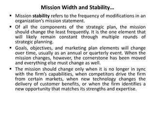 Mission Width and Stability…
 Mission stability refers to the frequency of modifications in an
organization’s mission statement.
 Of all the components of the strategic plan, the mission
should change the least frequently. It is the one element that
will likely remain constant through multiple rounds of
strategic planning.
 Goals, objectives, and marketing plan elements will change
over time, usually as an annual or quarterly event. When the
mission changes, however, the cornerstone has been moved
and everything else must change as well.
 The mission should change only when it is no longer in sync
with the firm’s capabilities, when competitors drive the firm
from certain markets, when new technology changes the
delivery of customer benefits, or when the firm identifies a
new opportunity that matches its strengths and expertise.
 