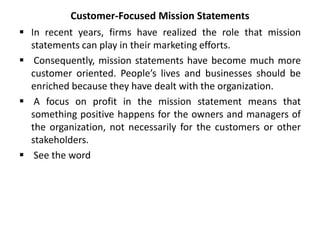 Customer-Focused Mission Statements
 In recent years, firms have realized the role that mission
statements can play in their marketing efforts.
 Consequently, mission statements have become much more
customer oriented. People’s lives and businesses should be
enriched because they have dealt with the organization.
 A focus on profit in the mission statement means that
something positive happens for the owners and managers of
the organization, not necessarily for the customers or other
stakeholders.
 See the word
 