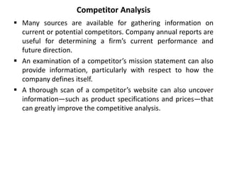 Competitor Analysis
 Many sources are available for gathering information on
current or potential competitors. Company annual reports are
useful for determining a firm’s current performance and
future direction.
 An examination of a competitor’s mission statement can also
provide information, particularly with respect to how the
company defines itself.
 A thorough scan of a competitor’s website can also uncover
information—such as product specifications and prices—that
can greatly improve the competitive analysis.
 