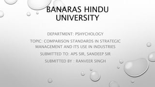 BANARAS HINDU
UNIVERSITY
DEPARTMENT: PSHYCHOLOGY
TOPIC: COMPARISON STANDARDS IN STRATEGIC
MANAGEMENT AND ITS USE IN INDUSTRIES
SUBMITTED TO: APS SIR, SANDEEP SIR
SUBMITTED BY : RANVEER SINGH
 